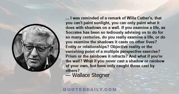 ... I was reminded of a remark of Willa Cather's, that you can't paint sunlight, you can only paint what it does with shadows on a wall. If you examine a life, as Socrates has been so tediously advising us to do for so