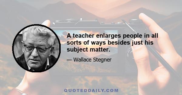 A teacher enlarges people in all sorts of ways besides just his subject matter.