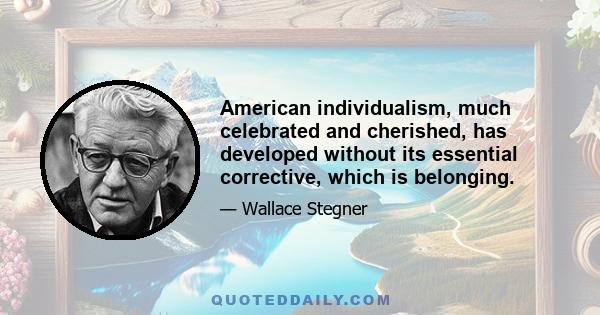 American individualism, much celebrated and cherished, has developed without its essential corrective, which is belonging.