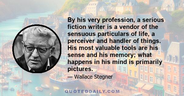 By his very profession, a serious fiction writer is a vendor of the sensuous particulars of life, a perceiver and handler of things. His most valuable tools are his sense and his memory; what happens in his mind is