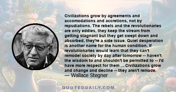 Civilizations grow by agreements and accomodations and accretions, not by repudiations. The rebels and the revolutionaries are only eddies, they keep the stream from getting stagnant but they get swept down and