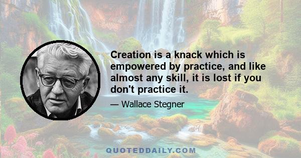 Creation is a knack which is empowered by practice, and like almost any skill, it is lost if you don't practice it.