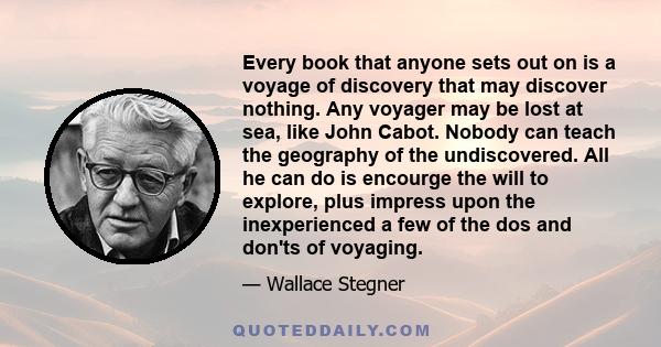 Every book that anyone sets out on is a voyage of discovery that may discover nothing. Any voyager may be lost at sea, like John Cabot. Nobody can teach the geography of the undiscovered. All he can do is encourge the