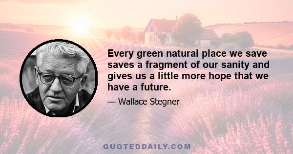 Every green natural place we save saves a fragment of our sanity and gives us a little more hope that we have a future.