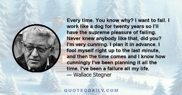 Every time. You know why? I want to fail. I work like a dog for twenty years so I'll have the supreme pleasure of failing. Never knew anybody like that, did you? I'm very cunning. I plan it in advance. I fool myself