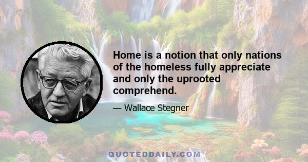 Home is a notion that only nations of the homeless fully appreciate and only the uprooted comprehend.