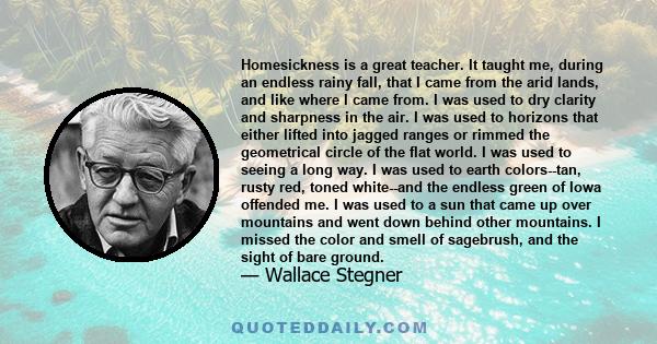 Homesickness is a great teacher. It taught me, during an endless rainy fall, that I came from the arid lands, and like where I came from. I was used to dry clarity and sharpness in the air. I was used to horizons that