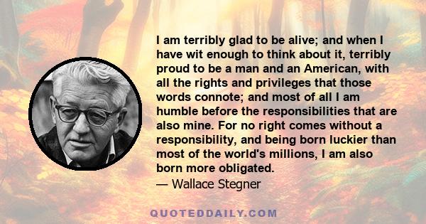 I am terribly glad to be alive; and when I have wit enough to think about it, terribly proud to be a man and an American, with all the rights and privileges that those words connote; and most of all I am humble before