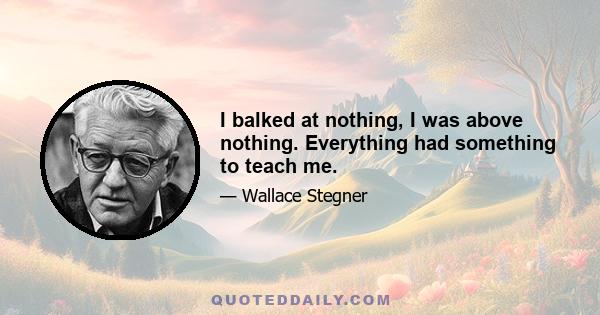 I balked at nothing, I was above nothing. Everything had something to teach me.