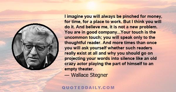 I imagine you will always be pinched for money, for time, for a place to work. But I think you will do it. And believe me, it is not a new problem. You are in good company...Your touch is the uncommon touch; you will