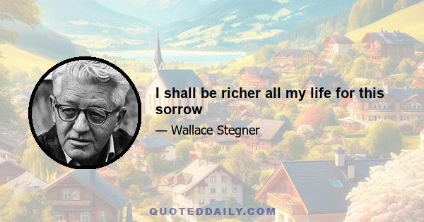 I shall be richer all my life for this sorrow