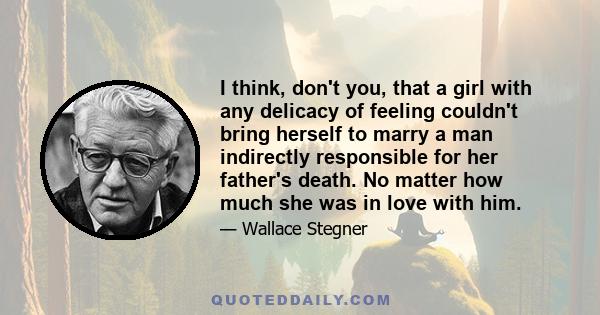 I think, don't you, that a girl with any delicacy of feeling couldn't bring herself to marry a man indirectly responsible for her father's death. No matter how much she was in love with him.