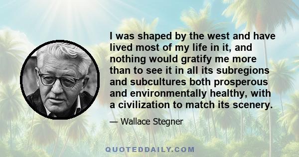 I was shaped by the west and have lived most of my life in it, and nothing would gratify me more than to see it in all its subregions and subcultures both prosperous and environmentally healthy, with a civilization to