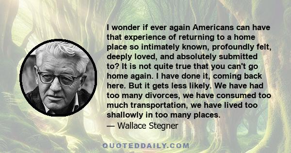 I wonder if ever again Americans can have that experience of returning to a home place so intimately known, profoundly felt, deeply loved, and absolutely submitted to? It is not quite true that you can't go home again.