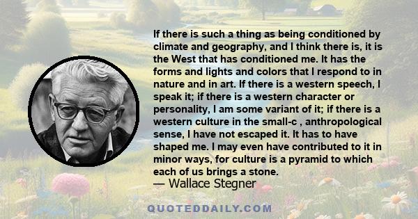 If there is such a thing as being conditioned by climate and geography, and I think there is, it is the West that has conditioned me. It has the forms and lights and colors that I respond to in nature and in art. If