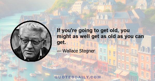 If you're going to get old, you might as well get as old as you can get.