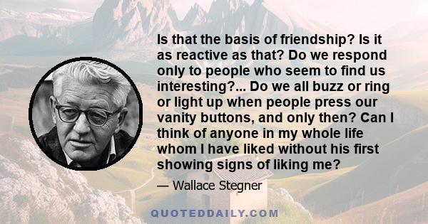 Is that the basis of friendship? Is it as reactive as that? Do we respond only to people who seem to find us interesting?... Do we all buzz or ring or light up when people press our vanity buttons, and only then? Can I