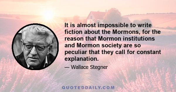 It is almost impossible to write fiction about the Mormons, for the reason that Mormon institutions and Mormon society are so peculiar that they call for constant explanation.