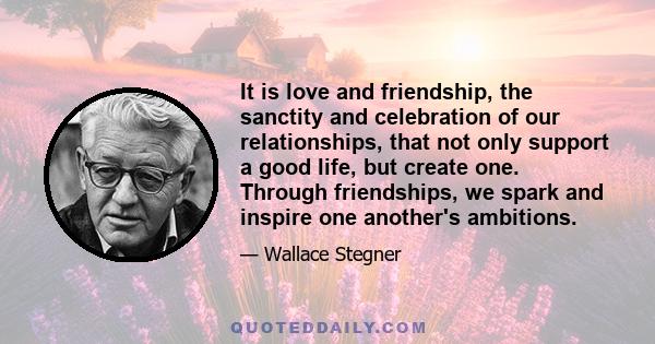 It is love and friendship, the sanctity and celebration of our relationships, that not only support a good life, but create one. Through friendships, we spark and inspire one another's ambitions.