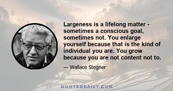 Largeness is a lifelong matter - sometimes a conscious goal, sometimes not. You enlarge yourself because that is the kind of individual you are. You grow because you are not content not to.