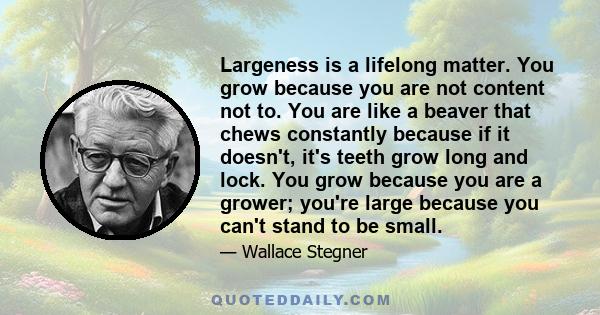 Largeness is a lifelong matter. You grow because you are not content not to. You are like a beaver that chews constantly because if it doesn't, it's teeth grow long and lock. You grow because you are a grower; you're