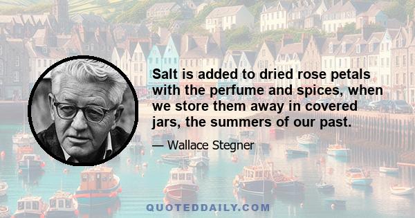 Salt is added to dried rose petals with the perfume and spices, when we store them away in covered jars, the summers of our past.