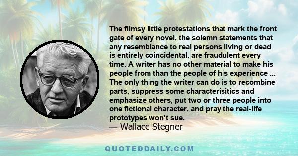 The flimsy little protestations that mark the front gate of every novel, the solemn statements that any resemblance to real persons living or dead is entirely coincidental, are fraudulent every time. A writer has no