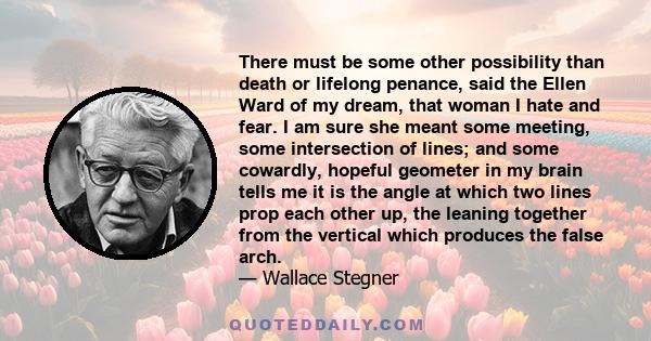 There must be some other possibility than death or lifelong penance, said the Ellen Ward of my dream, that woman I hate and fear. I am sure she meant some meeting, some intersection of lines; and some cowardly, hopeful