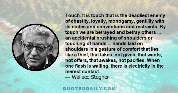 Touch. It is touch that is the deadliest enemy of chastity, loyalty, monogamy, gentility with its codes and conventions and restraints. By touch we are betrayed and betray others ... an accidental brushing of shoulders