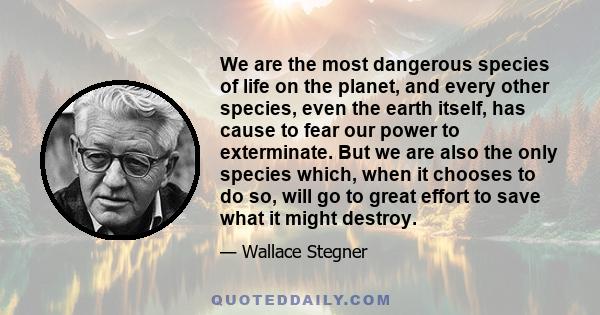 We are the most dangerous species of life on the planet, and every other species, even the earth itself, has cause to fear our power to exterminate. But we are also the only species which, when it chooses to do so, will 