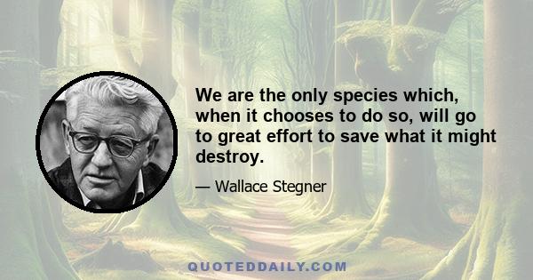 We are the only species which, when it chooses to do so, will go to great effort to save what it might destroy.