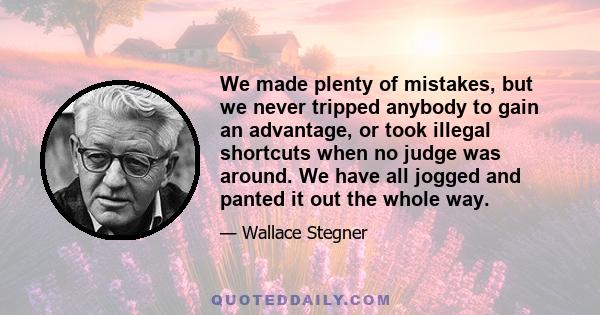 We made plenty of mistakes, but we never tripped anybody to gain an advantage, or took illegal shortcuts when no judge was around. We have all jogged and panted it out the whole way.