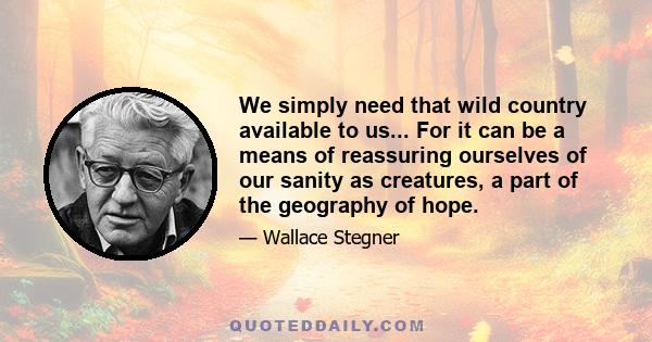 We simply need that wild country available to us... For it can be a means of reassuring ourselves of our sanity as creatures, a part of the geography of hope.