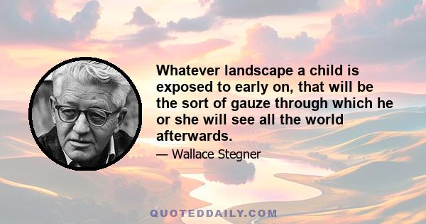 Whatever landscape a child is exposed to early on, that will be the sort of gauze through which he or she will see all the world afterwards.