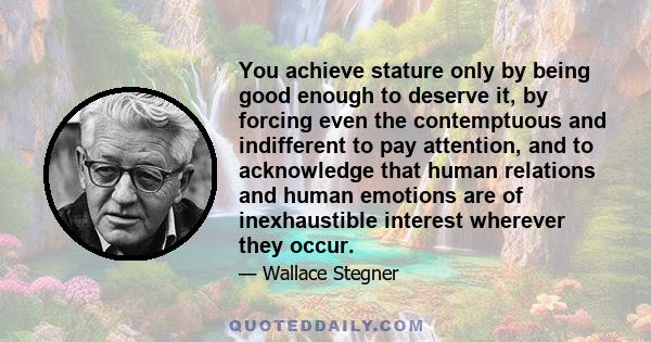 You achieve stature only by being good enough to deserve it, by forcing even the contemptuous and indifferent to pay attention, and to acknowledge that human relations and human emotions are of inexhaustible interest