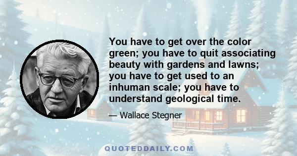 You have to get over the color green; you have to quit associating beauty with gardens and lawns; you have to get used to an inhuman scale; you have to understand geological time.