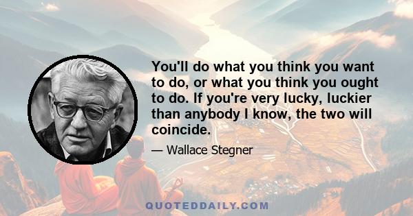 You'll do what you think you want to do, or what you think you ought to do. If you're very lucky, luckier than anybody I know, the two will coincide.