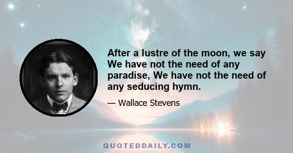 After a lustre of the moon, we say We have not the need of any paradise, We have not the need of any seducing hymn.