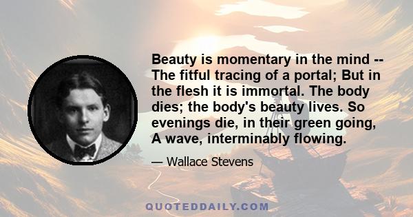 Beauty is momentary in the mind -- The fitful tracing of a portal; But in the flesh it is immortal. The body dies; the body's beauty lives. So evenings die, in their green going, A wave, interminably flowing.