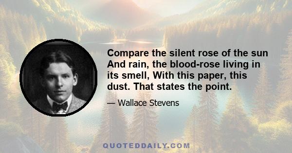 Compare the silent rose of the sun And rain, the blood-rose living in its smell, With this paper, this dust. That states the point.