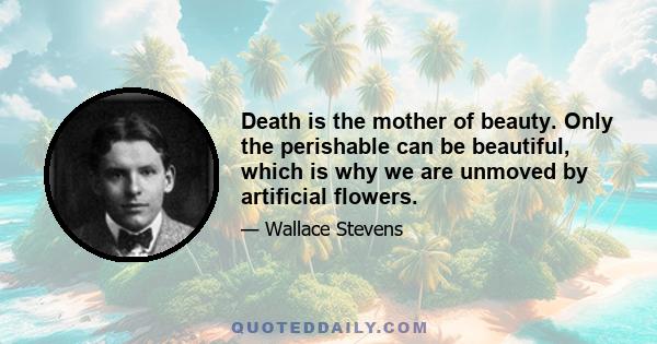 Death is the mother of beauty. Only the perishable can be beautiful, which is why we are unmoved by artificial flowers.