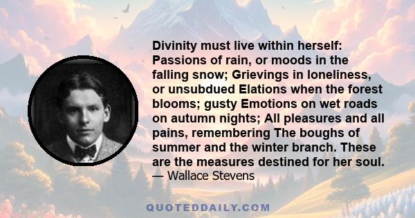 Divinity must live within herself: Passions of rain, or moods in the falling snow; Grievings in loneliness, or unsubdued Elations when the forest blooms; gusty Emotions on wet roads on autumn nights; All pleasures and