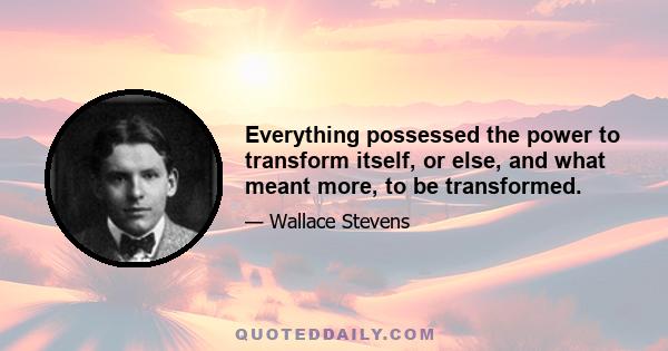 Everything possessed the power to transform itself, or else, and what meant more, to be transformed.