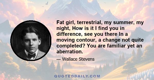 Fat girl, terrestrial, my summer, my night, How is it I find you in difference, see you there In a moving contour, a change not quite completed? You are familiar yet an aberration.