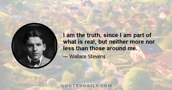 I am the truth, since I am part of what is real, but neither more nor less than those around me.