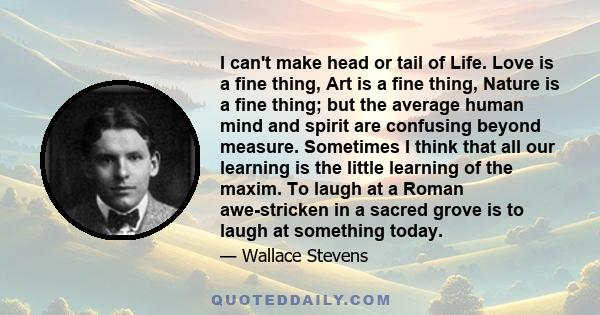 I can't make head or tail of Life. Love is a fine thing, Art is a fine thing, Nature is a fine thing; but the average human mind and spirit are confusing beyond measure. Sometimes I think that all our learning is the