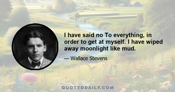 I have said no To everything, in order to get at myself. I have wiped away moonlight like mud.