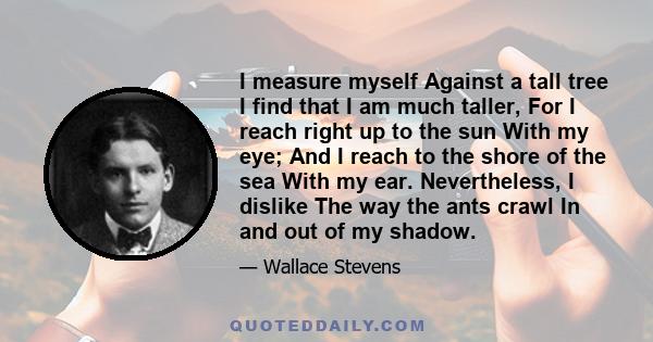 I measure myself Against a tall tree I find that I am much taller, For I reach right up to the sun With my eye; And I reach to the shore of the sea With my ear. Nevertheless, I dislike The way the ants crawl In and out