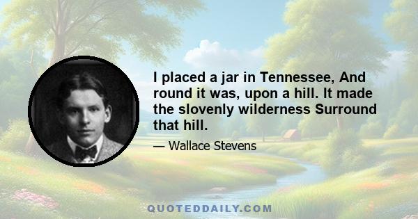 I placed a jar in Tennessee, And round it was, upon a hill. It made the slovenly wilderness Surround that hill.