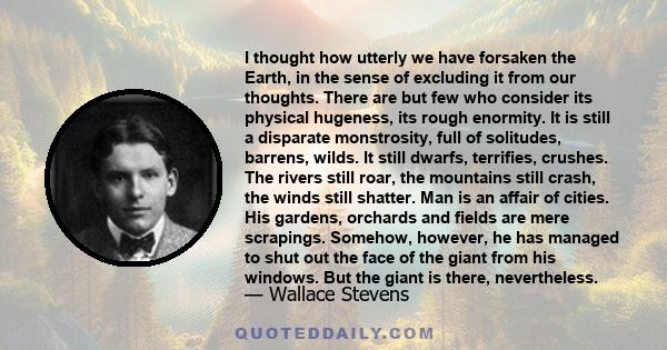 I thought how utterly we have forsaken the Earth, in the sense of excluding it from our thoughts. There are but few who consider its physical hugeness, its rough enormity. It is still a disparate monstrosity, full of